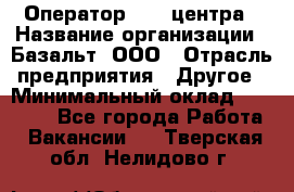 Оператор Call-центра › Название организации ­ Базальт, ООО › Отрасль предприятия ­ Другое › Минимальный оклад ­ 22 000 - Все города Работа » Вакансии   . Тверская обл.,Нелидово г.